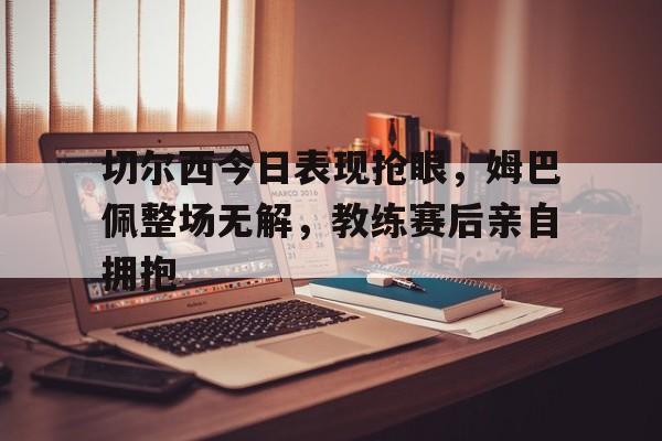 切尔西今日表现抢眼，姆巴佩整场无解，教练赛后亲自拥抱